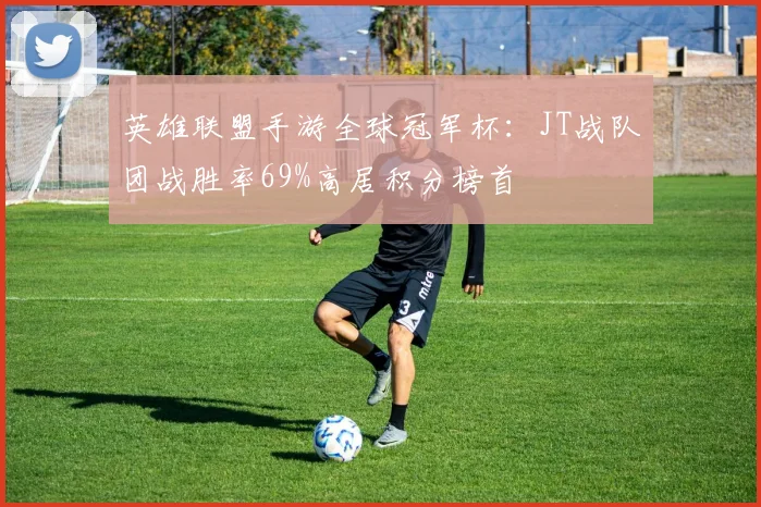 英雄联盟手游全球冠军杯:JT战队团战胜率69%高居积分榜首