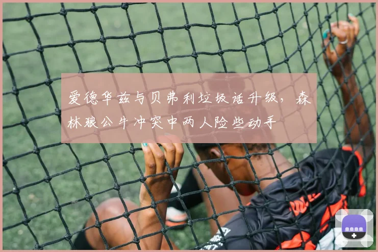 爱德华兹与贝弗利垃圾话升级，森林狼公牛冲突中两人险些动手