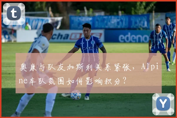 奥康与队友加斯利关系紧张，Alpine车队氛围如何影响积分？