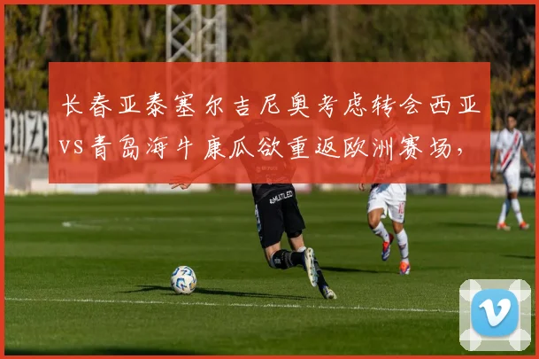 长春亚泰塞尔吉尼奥考虑转会西亚vs青岛海牛康瓜欲重返欧洲赛场，外援流失风险此消彼长