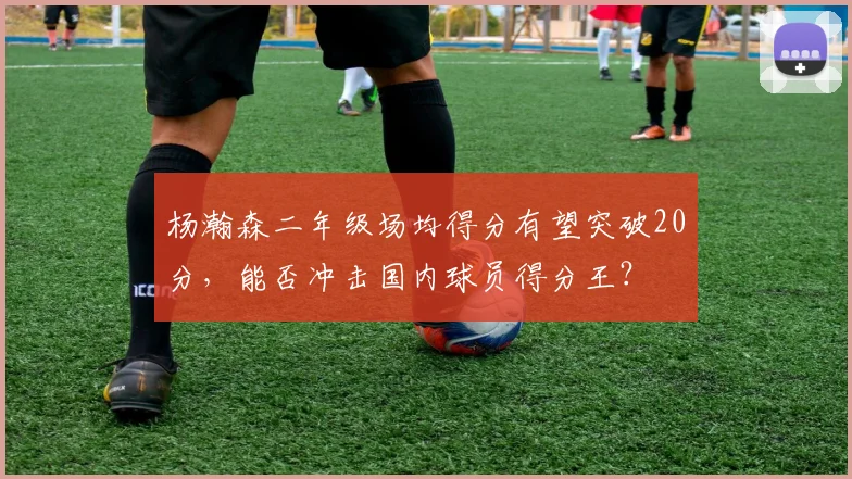 杨瀚森二年级场均得分有望突破20分，能否冲击国内球员得分王？