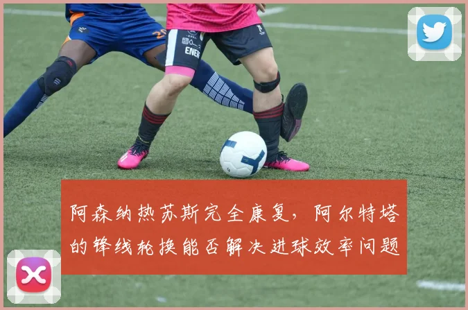 阿森纳热苏斯完全康复，阿尔特塔的锋线轮换能否解决进球效率问题？