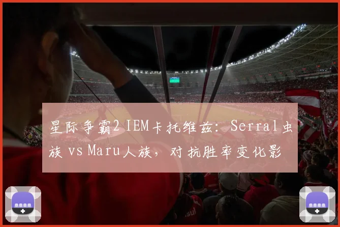 星际争霸2 IEM卡托维兹：Serral虫族 vs Maru人族，对抗胜率变化影响赛季排名