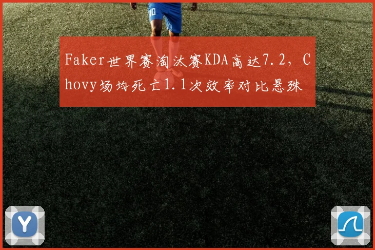 Faker世界赛淘汰赛KDA高达7.2,Chovy场均死亡1.1次效率对比悬殊