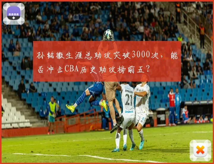 孙铭徽生涯总助攻突破3000次，能否冲击CBA历史助攻榜前五？