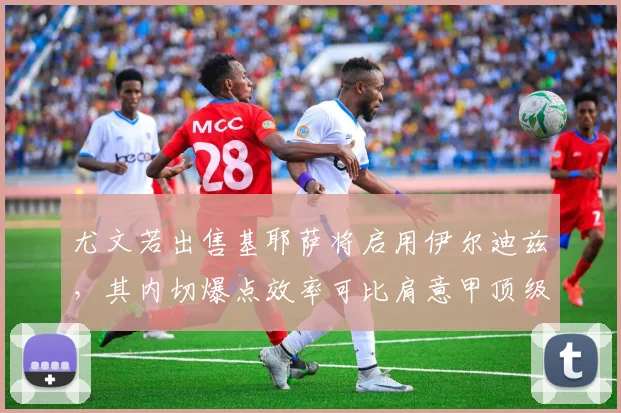 尤文若出售基耶萨将启用伊尔迪兹，其内切爆点效率可比肩意甲顶级边锋